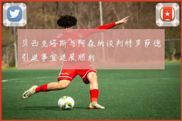 贝西克塔斯与阿森纳谈判特罗萨德引进事宜进展顺利